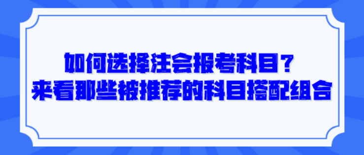 如何選擇注會報考科目？來看那些被推薦的科目搭配組合！