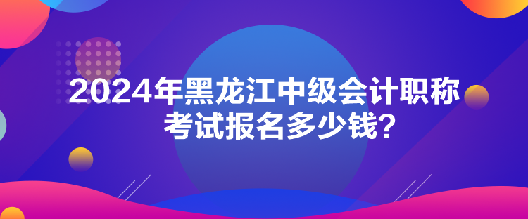 2024年黑龍江中級會計(jì)職稱考試報(bào)名多少錢？