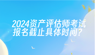 2024年資產(chǎn)評估師考試報(bào)名截止具體時(shí)間？