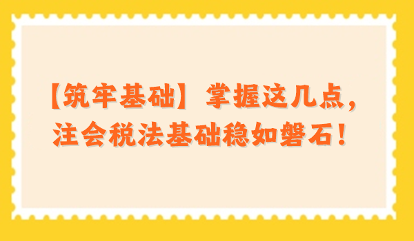 【筑牢基礎(chǔ)】掌握這幾點，注會稅法基礎(chǔ)穩(wěn)如磐石！