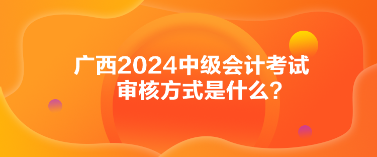 廣西2024中級會計考試審核方式是什么？