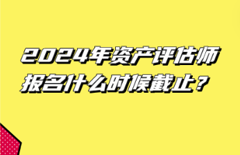 2024年資產(chǎn)評估師報名什么時候截止？