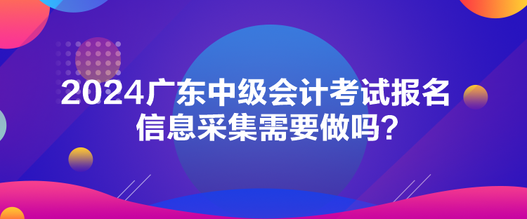 2024廣東中級(jí)會(huì)計(jì)考試報(bào)名信息采集需要做嗎？