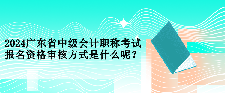 2024廣東省中級(jí)會(huì)計(jì)職稱考試報(bào)名資格審核方式是什么呢？