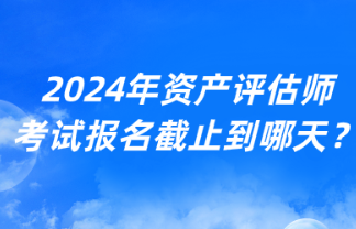 2024年資產(chǎn)評估師考試報名截止到哪天？