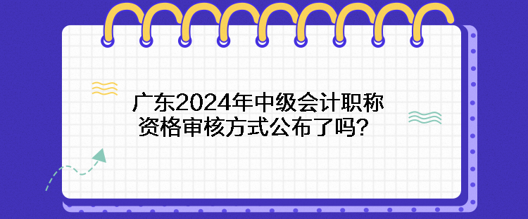 廣東2024年中級(jí)會(huì)計(jì)職稱(chēng)資格審核方式公布了嗎？