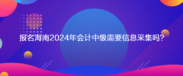 報名海南2024年會計中級需要信息采集嗎？