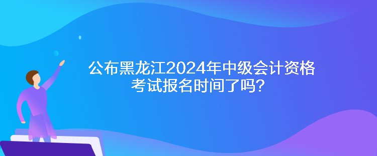 公布黑龍江2024年中級(jí)會(huì)計(jì)資格考試報(bào)名時(shí)間了嗎？