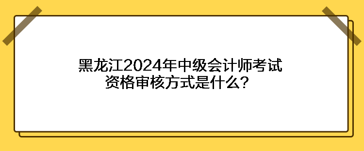 黑龍江2024年中級(jí)會(huì)計(jì)師考試資格審核方式是什么？