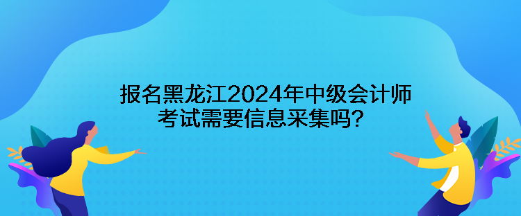 報名黑龍江2024年中級會計師考試需要信息采集嗎？