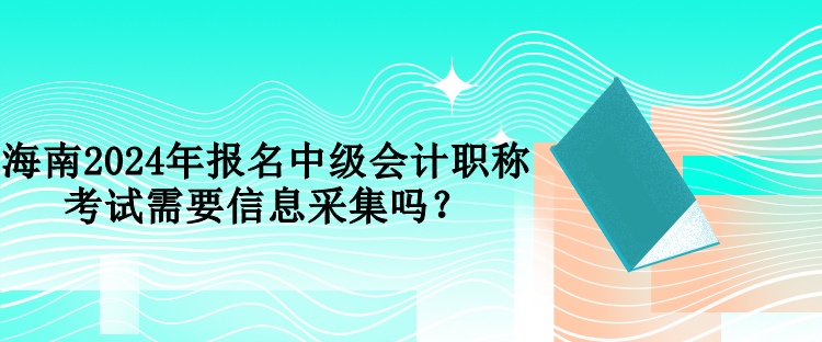 海南2024年報名中級會計職稱考試需要信息采集嗎？