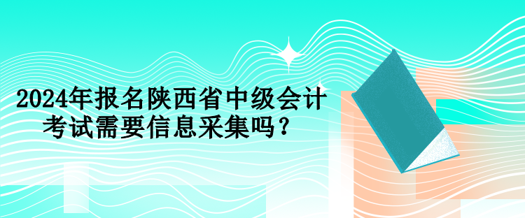 2024年報名陜西省中級會計考試需要信息采集嗎？