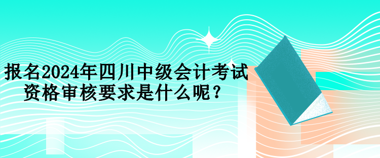 報(bào)名2024年四川中級(jí)會(huì)計(jì)考試資格審核要求是什么呢？