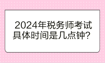 2024年稅務(wù)師考試具體時間是幾點鐘開始？