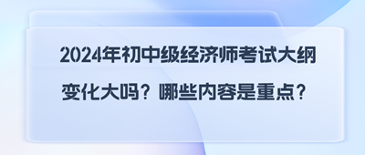 2024年初中級經(jīng)濟師考試大綱變化大嗎？哪些內(nèi)容是重點？