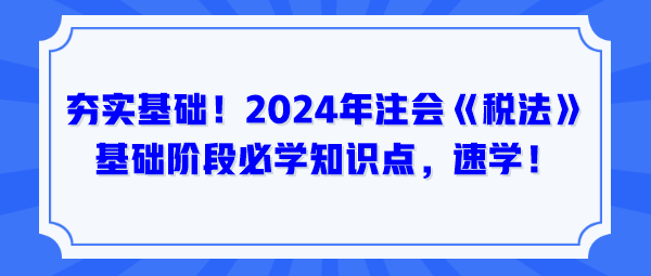 夯實基礎(chǔ)！2024年注會《稅法》基礎(chǔ)階段必學(xué)知識點，速學(xué)！