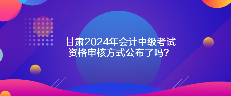 甘肅2024年會計中級考試資格審核方式公布了嗎？