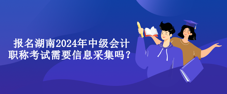 報名湖南2024年中級會計職稱考試需要信息采集嗎？