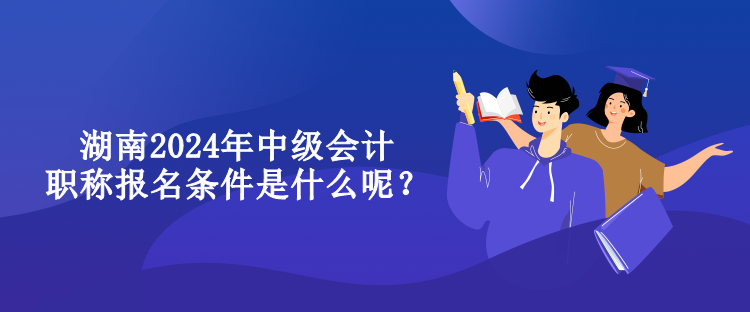 湖南2024年中級會計職稱報名條件是什么呢？