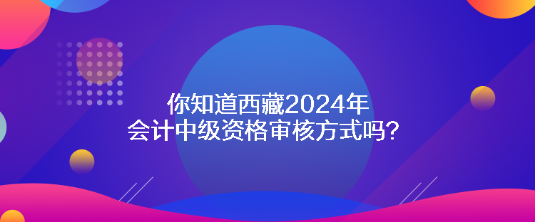 你知道西藏2024年會(huì)計(jì)中級(jí)資格審核方式嗎？