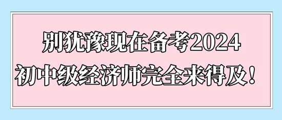 別猶豫現(xiàn)在備考2024初中級經(jīng)濟師完全來得及！