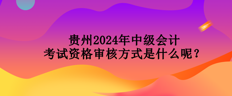 貴州2024年中級會計考試資格審核方式是什么呢？