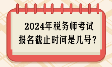 2024年稅務(wù)師考試報(bào)名截止時(shí)間是幾號(hào)呢？