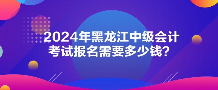 2024年黑龍江中級會計考試報名需要多少錢？