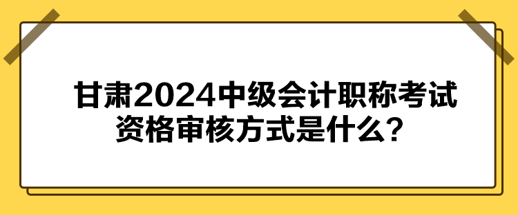 甘肅2024中級會計職稱考試資格審核方式是什么？