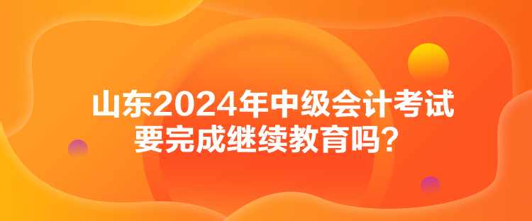 山東2024年中級會計考試要完成繼續(xù)教育嗎？