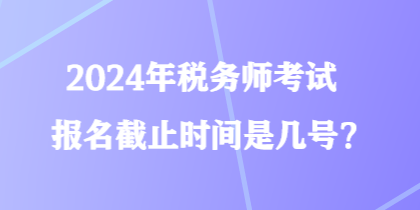 2024年稅務(wù)師考試報(bào)名截止時(shí)間是幾號(hào)？