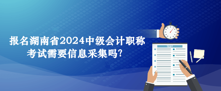 報(bào)名湖南省2024中級(jí)會(huì)計(jì)職稱考試需要信息采集嗎？