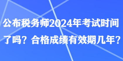 公布稅務(wù)師2024年考試時間了嗎？合格成績有效期幾年？