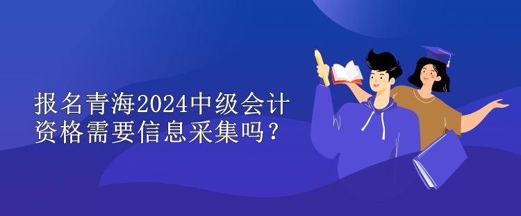 報名青海2024中級會計資格需要信息采集嗎？