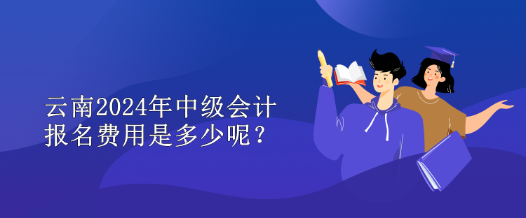 云南2024年中級會計報名費用是多少呢？