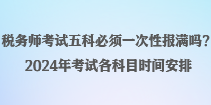 稅務(wù)師考試五科必須一次性報(bào)滿嗎？2024年考試各科目時(shí)間安排