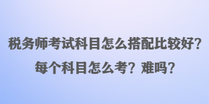 稅務師考試科目怎么搭配比較好？每個科目怎么考？難嗎？