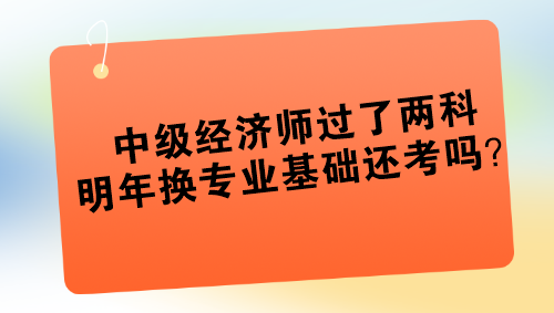 中級經(jīng)濟(jì)師過了兩科 明年換專業(yè)基礎(chǔ)還考嗎？