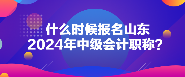 什么時候報名山東2024年中級會計職稱？