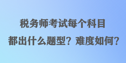 稅務(wù)師考試每個(gè)科目都出什么題型？難度如何？