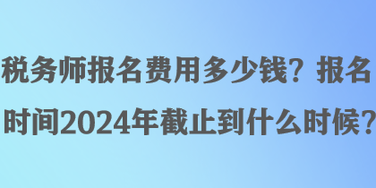 稅務師報名費用多少錢？報名時間2024年截止到什么時候？