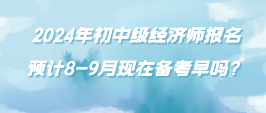 2024年初中級(jí)經(jīng)濟(jì)師報(bào)名預(yù)計(jì)8-9月現(xiàn)在備考早嗎？