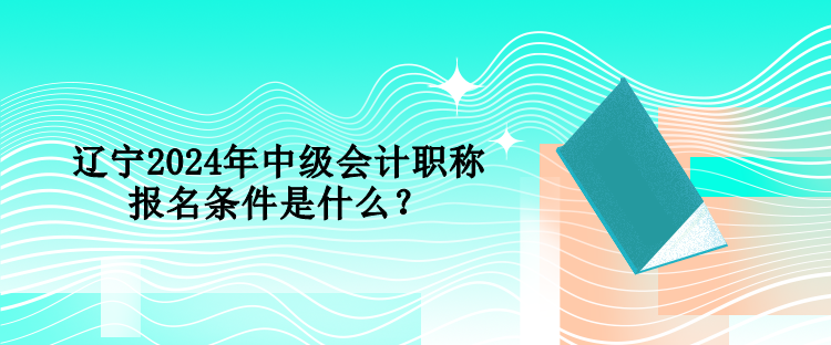 遼寧2024年中級會計職稱報名條件是什么？