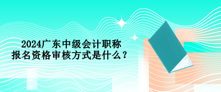 2024廣東中級(jí)會(huì)計(jì)職稱報(bào)名資格審核方式是什么？