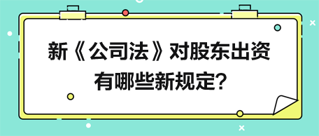 新《公司法》對股東出資有哪些新規(guī)定？