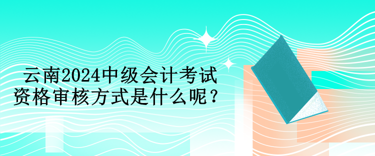 云南2024中級會計考試資格審核方式是什么呢？