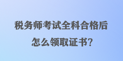 稅務(wù)師考試全科合格后怎么領(lǐng)取證書？