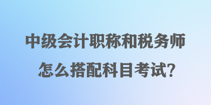 中級(jí)會(huì)計(jì)職稱(chēng)和稅務(wù)師怎么搭配科目考試？