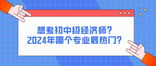 想考初中級經(jīng)濟(jì)師？2024年哪個(gè)專業(yè)最熱門？