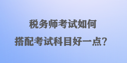 稅務(wù)師考試如何搭配考試科目好一點(diǎn)？